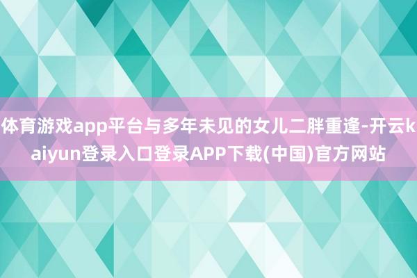 体育游戏app平台与多年未见的女儿二胖重逢-开云kaiyun登录入口登录APP下载(中国)官方网站