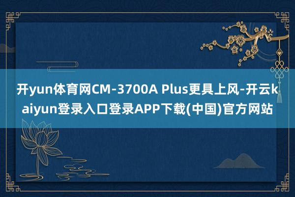 开yun体育网CM-3700A Plus更具上风-开云kaiyun登录入口登录APP下载(中国)官方网站