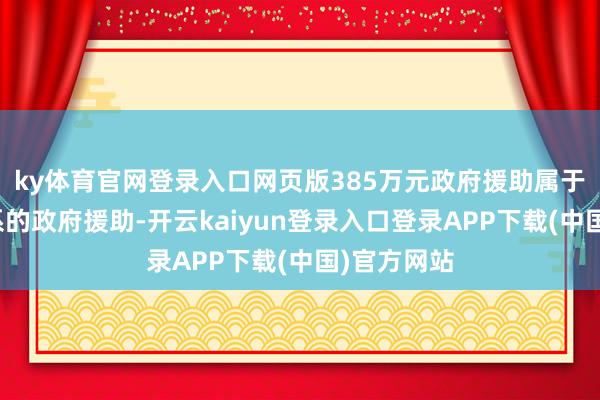 ky体育官网登录入口网页版385万元政府援助属于与金钱干系的政府援助-开云kaiyun登录入口登录APP下载(中国)官方网站