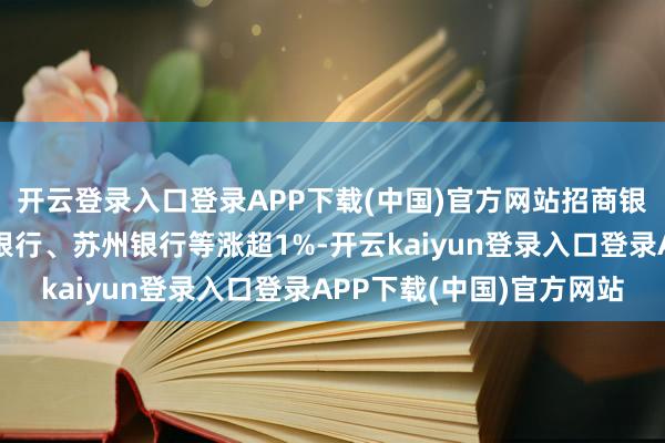 开云登录入口登录APP下载(中国)官方网站招商银行、张家港行、中信银行、苏州银行等涨超1%-开云kaiyun登录入口登录APP下载(中国)官方网站