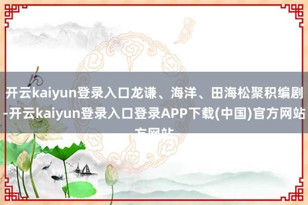 开云kaiyun登录入口龙谦、海洋、田海松聚积编剧-开云kaiyun登录入口登录APP下载(中国)官方网站