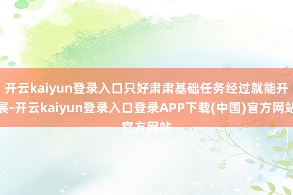 开云kaiyun登录入口只好肃肃基础任务经过就能开展-开云kaiyun登录入口登录APP下载(中国)官方网站