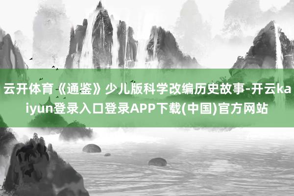 云开体育《通鉴》少儿版科学改编历史故事-开云kaiyun登录入口登录APP下载(中国)官方网站