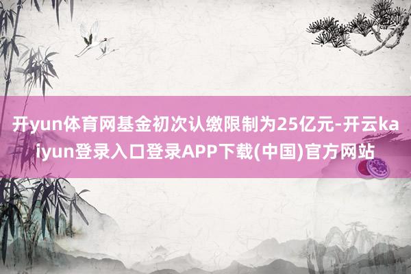 开yun体育网基金初次认缴限制为25亿元-开云kaiyun登录入口登录APP下载(中国)官方网站