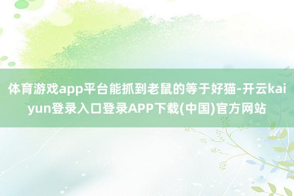 体育游戏app平台能抓到老鼠的等于好猫-开云kaiyun登录入口登录APP下载(中国)官方网站