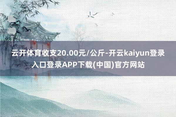 云开体育收支20.00元/公斤-开云kaiyun登录入口登录APP下载(中国)官方网站