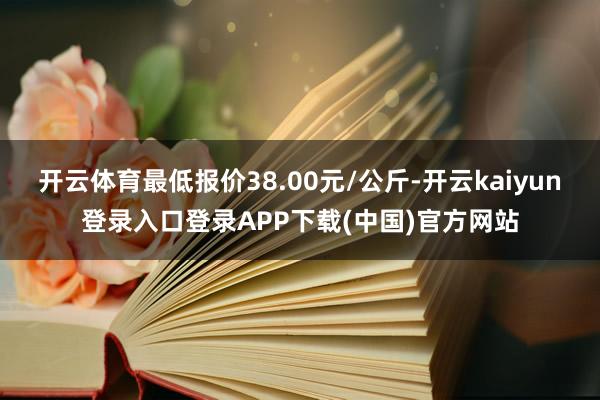 开云体育最低报价38.00元/公斤-开云kaiyun登录入口登录APP下载(中国)官方网站