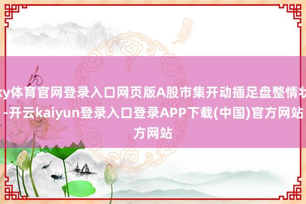 ky体育官网登录入口网页版A股市集开动插足盘整情状-开云kaiyun登录入口登录APP下载(中国)官方网站