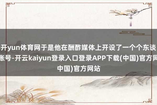 开yun体育网于是他在酬酢媒体上开设了一个个东谈主账号-开云kaiyun登录入口登录APP下载(中国)官方网站