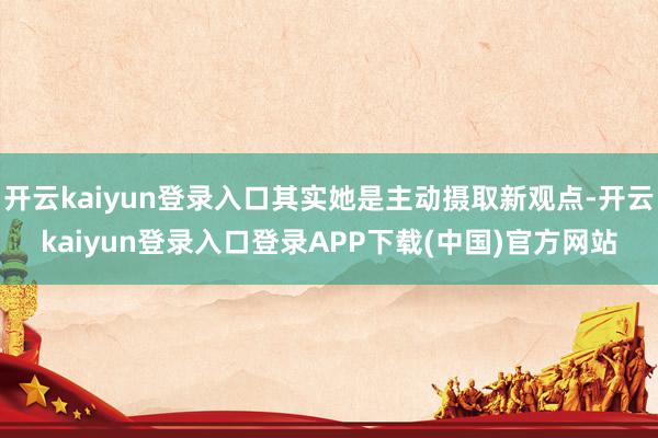 开云kaiyun登录入口其实她是主动摄取新观点-开云kaiyun登录入口登录APP下载(中国)官方网站