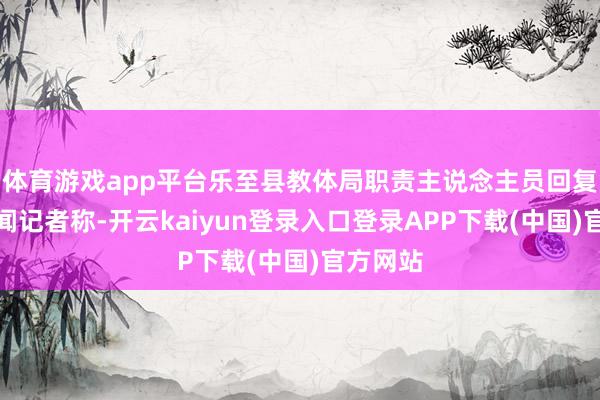 体育游戏app平台乐至县教体局职责主说念主员回复奔流新闻记者称-开云kaiyun登录入口登录APP下载(中国)官方网站