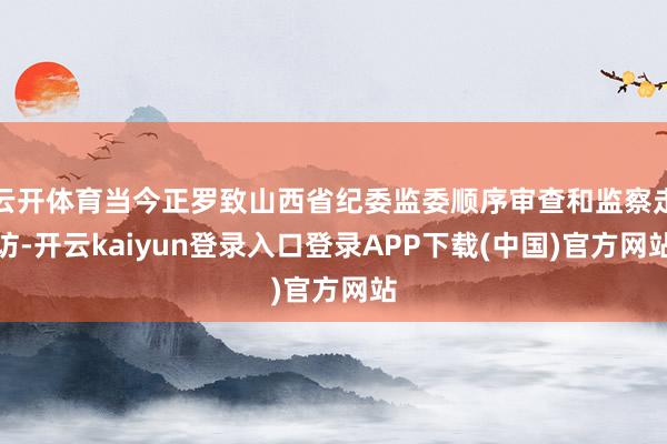 云开体育当今正罗致山西省纪委监委顺序审查和监察走访-开云kaiyun登录入口登录APP下载(中国)官方网站