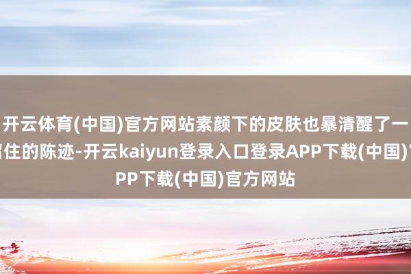 开云体育(中国)官方网站素颜下的皮肤也暴清醒了一些岁月留住的陈迹-开云kaiyun登录入口登录APP下载(中国)官方网站