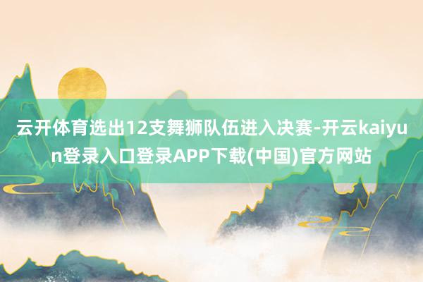 云开体育选出12支舞狮队伍进入决赛-开云kaiyun登录入口登录APP下载(中国)官方网站