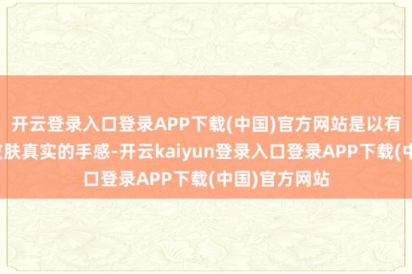 开云登录入口登录APP下载(中国)官方网站是以有工夫会忽略皮肤真实的手感-开云kaiyun登录入口登录APP下载(中国)官方网站