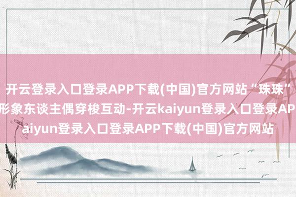 开云登录入口登录APP下载(中国)官方网站“珠珠”“源源”“红瓦妹”IP形象东谈主偶穿梭互动-开云kaiyun登录入口登录APP下载(中国)官方网站