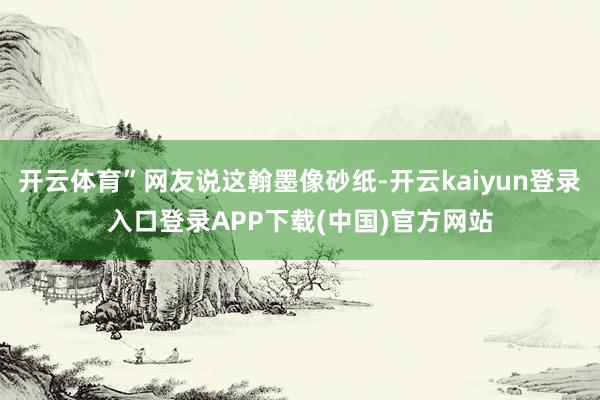 开云体育”网友说这翰墨像砂纸-开云kaiyun登录入口登录APP下载(中国)官方网站