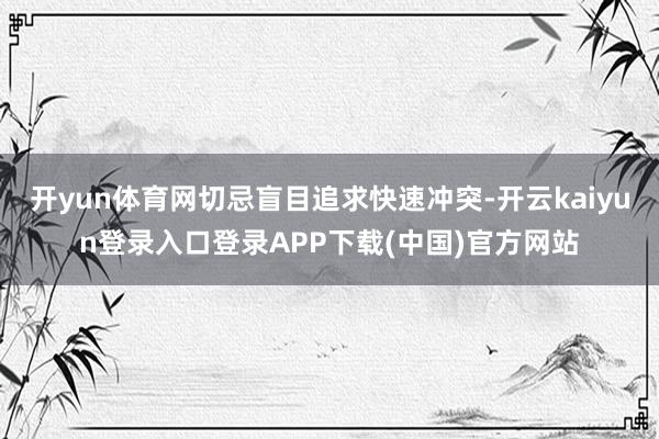 开yun体育网切忌盲目追求快速冲突-开云kaiyun登录入口登录APP下载(中国)官方网站