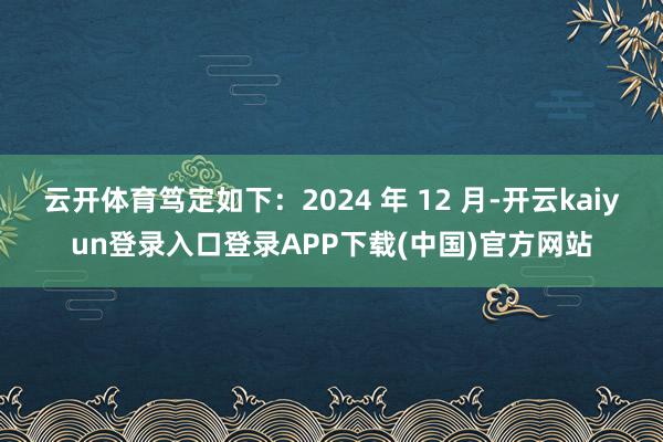 云开体育笃定如下：2024 年 12 月-开云kaiyun登录入口登录APP下载(中国)官方网站