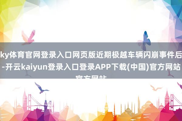 ky体育官网登录入口网页版近期极越车辆闪崩事件后-开云kaiyun登录入口登录APP下载(中国)官方网站