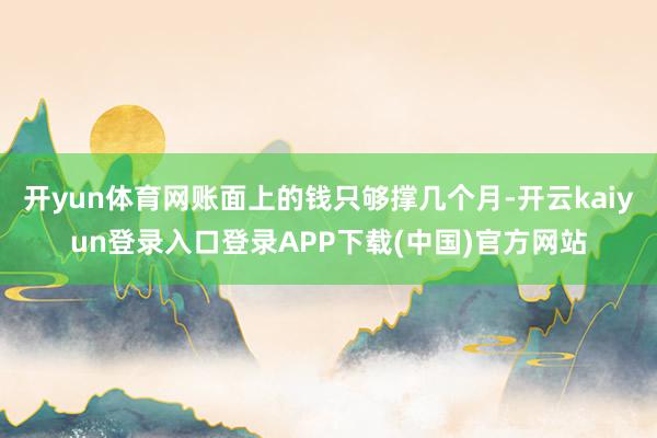 开yun体育网账面上的钱只够撑几个月-开云kaiyun登录入口登录APP下载(中国)官方网站