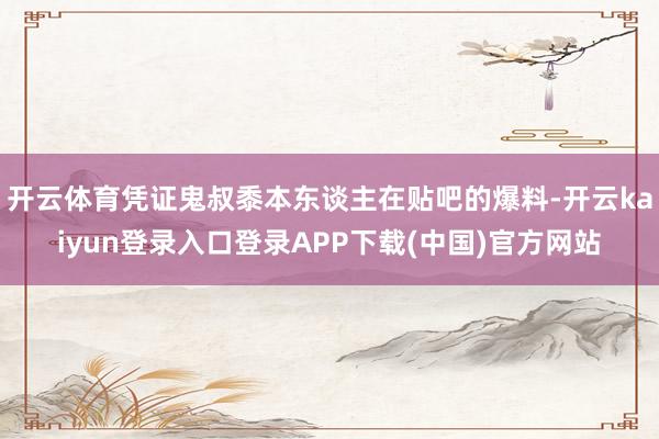 开云体育凭证鬼叔黍本东谈主在贴吧的爆料-开云kaiyun登录入口登录APP下载(中国)官方网站