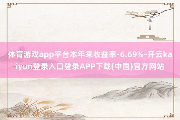 体育游戏app平台本年来收益率-6.69%-开云kaiyun登录入口登录APP下载(中国)官方网站