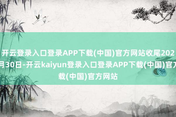开云登录入口登录APP下载(中国)官方网站收尾2024年9月30日-开云kaiyun登录入口登录APP下载(中国)官方网站