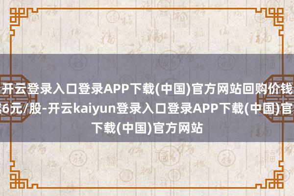 开云登录入口登录APP下载(中国)官方网站回购价钱不跨越6元/股-开云kaiyun登录入口登录APP下载(中国)官方网站