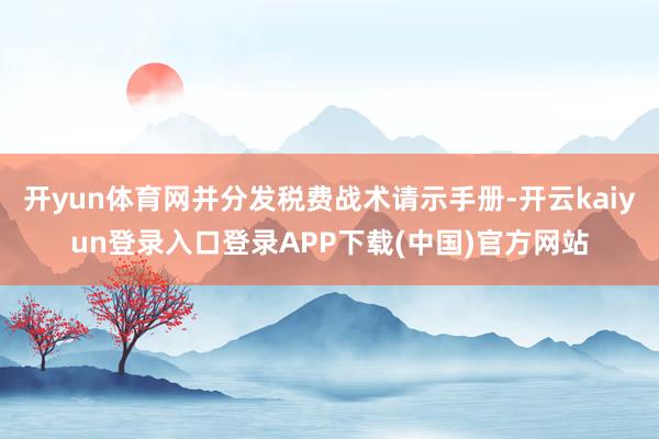 开yun体育网并分发税费战术请示手册-开云kaiyun登录入口登录APP下载(中国)官方网站