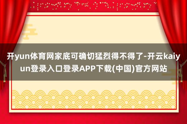 开yun体育网家底可确切猛烈得不得了-开云kaiyun登录入口登录APP下载(中国)官方网站