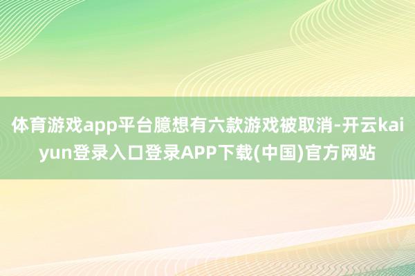 体育游戏app平台臆想有六款游戏被取消-开云kaiyun登录入口登录APP下载(中国)官方网站