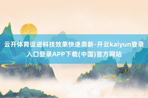 云开体育促进科技效果快速鼎新-开云kaiyun登录入口登录APP下载(中国)官方网站