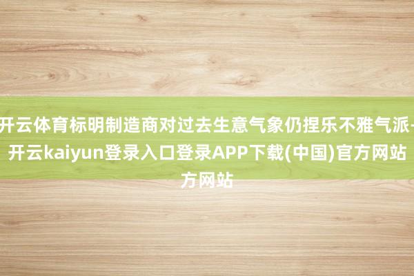开云体育标明制造商对过去生意气象仍捏乐不雅气派-开云kaiyun登录入口登录APP下载(中国)官方网站