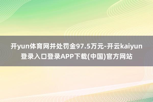 开yun体育网并处罚金97.5万元-开云kaiyun登录入口登录APP下载(中国)官方网站