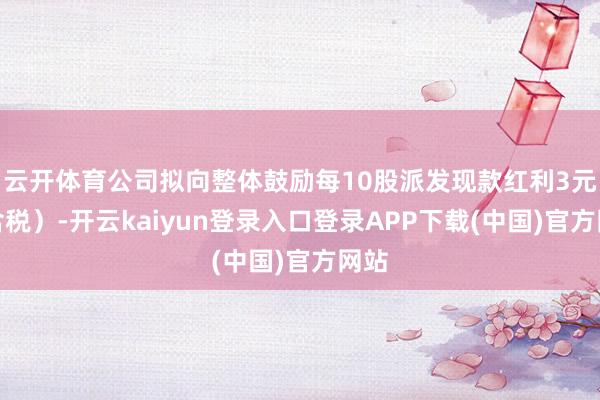 云开体育公司拟向整体鼓励每10股派发现款红利3元(含税)-开云kaiyun登录入口登录APP下载(中国)官方网站