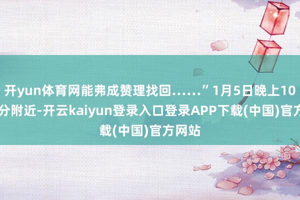 开yun体育网能弗成赞理找回……”1月5日晚上10时30分附近-开云kaiyun登录入口登录APP下载(中国)官方网站