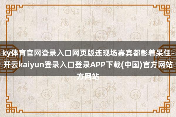 ky体育官网登录入口网页版连现场嘉宾都彰着呆住-开云kaiyun登录入口登录APP下载(中国)官方网站