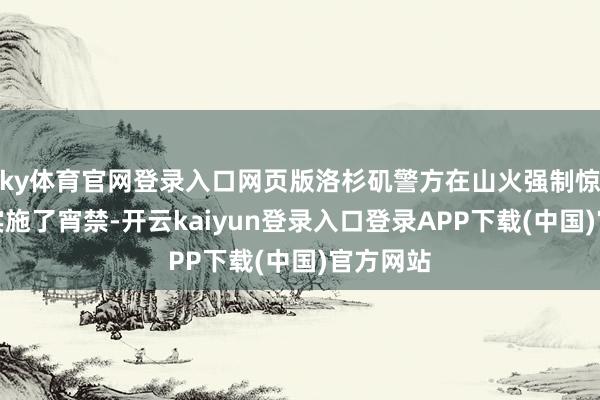 ky体育官网登录入口网页版洛杉矶警方在山火强制惊骇区域实施了宵禁-开云kaiyun登录入口登录APP下载(中国)官方网站