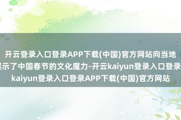 开云登录入口登录APP下载(中国)官方网站向当地全球和海外友东谈主展示了中国春节的文化魔力-开云kaiyun登录入口登录APP下载(中国)官方网站