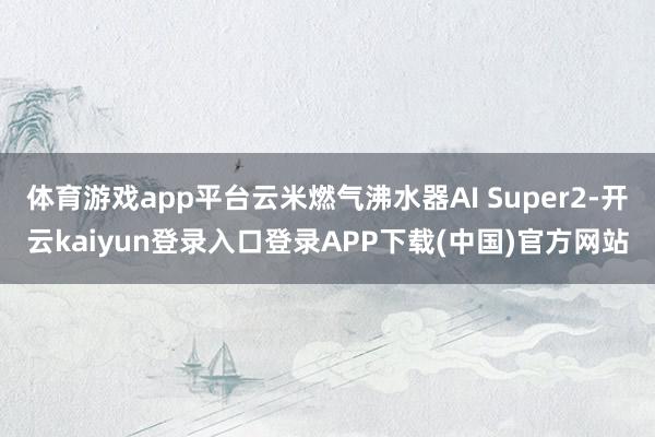 体育游戏app平台云米燃气沸水器AI Super2-开云kaiyun登录入口登录APP下载(中国)官方网站
