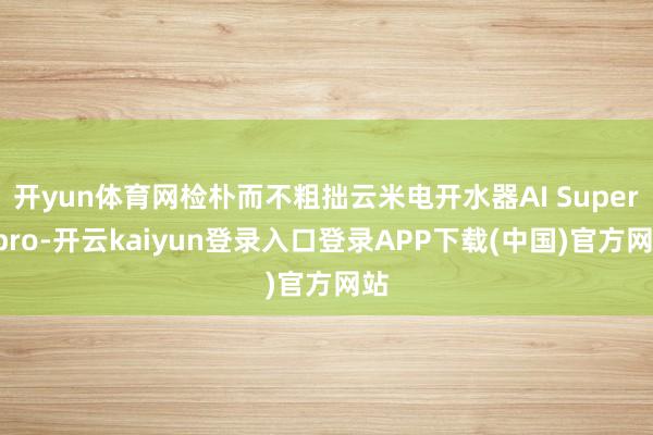 开yun体育网检朴而不粗拙云米电开水器AI Super2pro-开云kaiyun登录入口登录APP下载(中国)官方网站