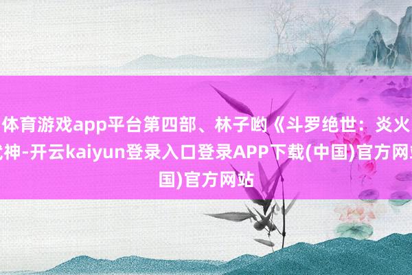 体育游戏app平台第四部、林子哟《斗罗绝世:炎火武神-开云kaiyun登录入口登录APP下载(中国)官方网站