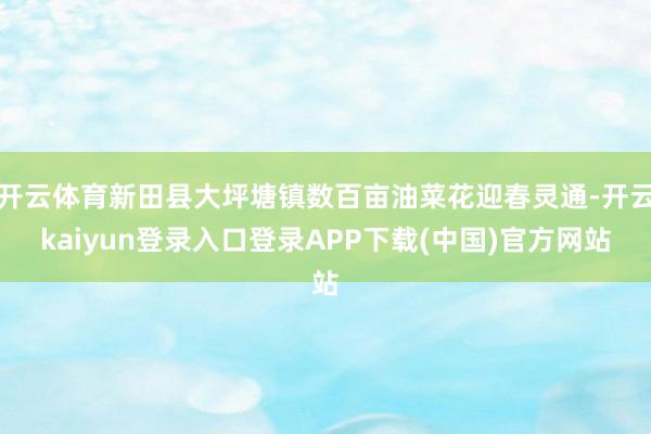 开云体育新田县大坪塘镇数百亩油菜花迎春灵通-开云kaiyun登录入口登录APP下载(中国)官方网站