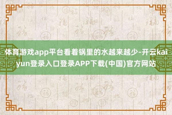 体育游戏app平台看着锅里的水越来越少-开云kaiyun登录入口登录APP下载(中国)官方网站