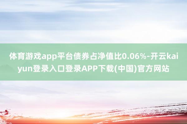 体育游戏app平台债券占净值比0.06%-开云kaiyun登录入口登录APP下载(中国)官方网站
