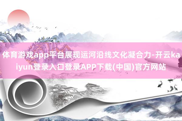 体育游戏app平台展现运河沿线文化凝合力-开云kaiyun登录入口登录APP下载(中国)官方网站