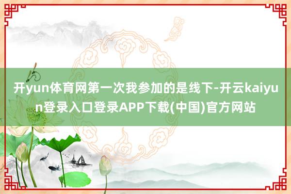 开yun体育网第一次我参加的是线下-开云kaiyun登录入口登录APP下载(中国)官方网站