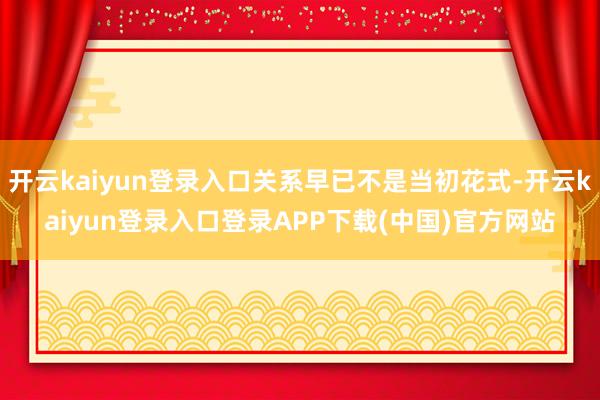 开云kaiyun登录入口关系早已不是当初花式-开云kaiyun登录入口登录APP下载(中国)官方网站