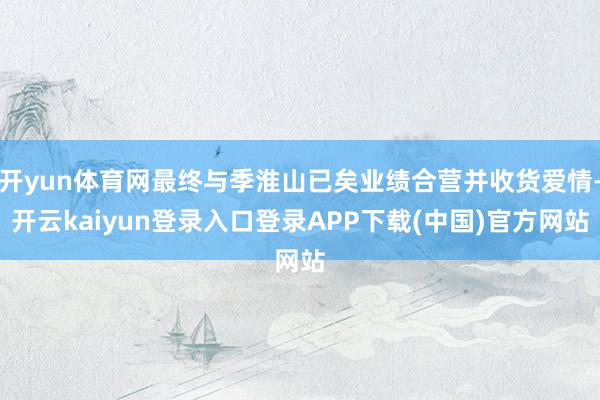 开yun体育网最终与季淮山已矣业绩合营并收货爱情-开云kaiyun登录入口登录APP下载(中国)官方网站